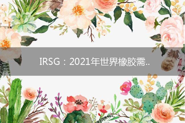 IRSG：2021年世界橡胶需求预计反弹7.4%